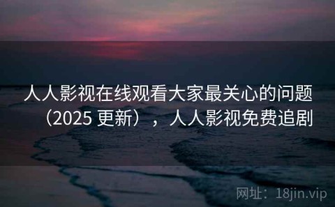 人人影视在线观看大家最关心的问题（2025 更新），人人影视免费追剧