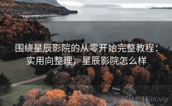 围绕星辰影院的从零开始完整教程：实用向整理，星辰影院怎么样