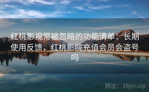 红桃影视常被忽略的功能清单：长期使用反馈，红桃影院充值会员会盗号吗