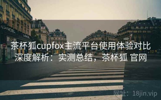 茶杯狐cupfox主流平台使用体验对比深度解析：实测总结，茶杯狐 官网