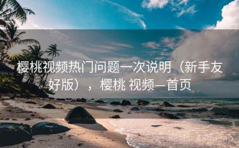 樱桃视频热门问题一次说明（新手友好版），樱桃 视频—首页