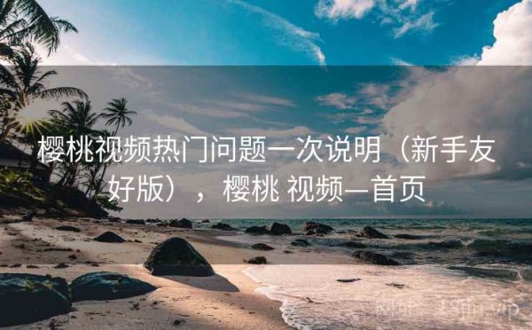 樱桃视频热门问题一次说明（新手友好版），樱桃 视频—首页