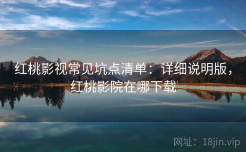红桃影视常见坑点清单：详细说明版，红桃影院在哪下载