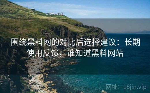 围绕黑料网的对比后选择建议：长期使用反馈，谁知道黑料网站