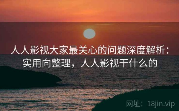 人人影视大家最关心的问题深度解析：实用向整理，人人影视干什么的