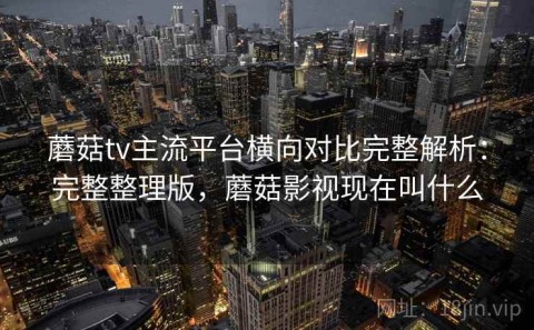 蘑菇tv主流平台横向对比完整解析：完整整理版，蘑菇影视现在叫什么