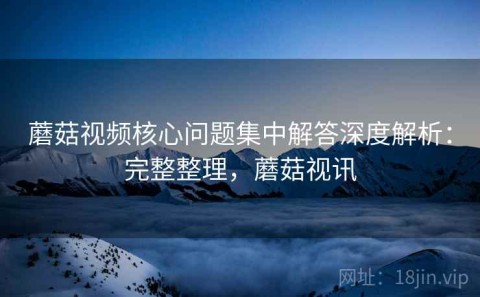 蘑菇视频核心问题集中解答深度解析：完整整理，蘑菇视讯