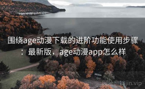 围绕age动漫下载的进阶功能使用步骤：最新版，age动漫app怎么样