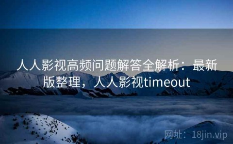 人人影视高频问题解答全解析：最新版整理，人人影视timeout