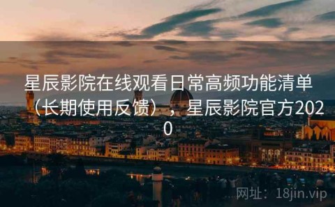 星辰影院在线观看日常高频功能清单（长期使用反馈），星辰影院官方2020