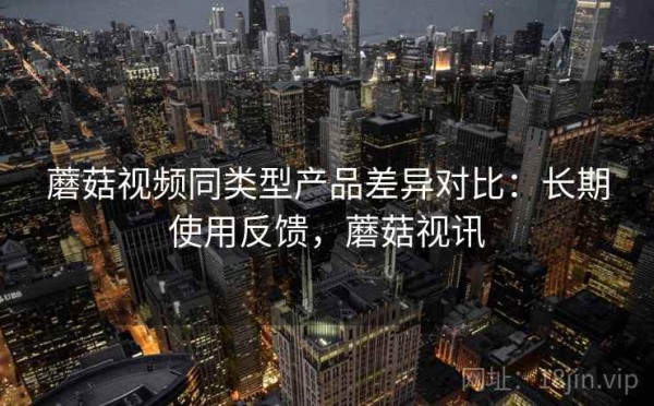 蘑菇视频同类型产品差异对比：长期使用反馈，蘑菇视讯