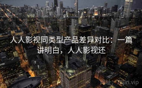 人人影视同类型产品差异对比：一篇讲明白，人人影视还
