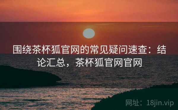 围绕茶杯狐官网的常见疑问速查：结论汇总，茶杯狐官网官网