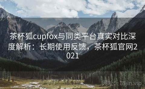 茶杯狐cupfox与同类平台真实对比深度解析：长期使用反馈，茶杯狐官网2021
