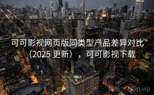 可可影视网页版同类型产品差异对比（2025 更新），可可影视下载