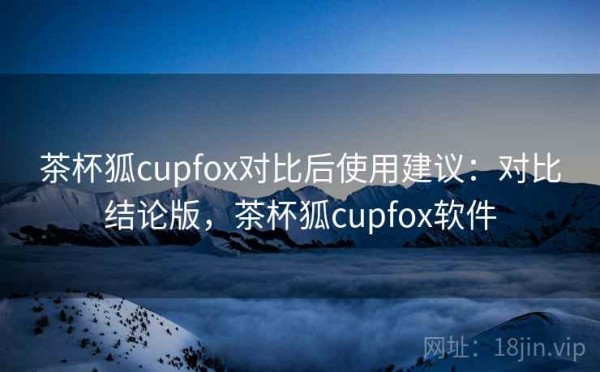 茶杯狐cupfox对比后使用建议：对比结论版，茶杯狐cupfox软件