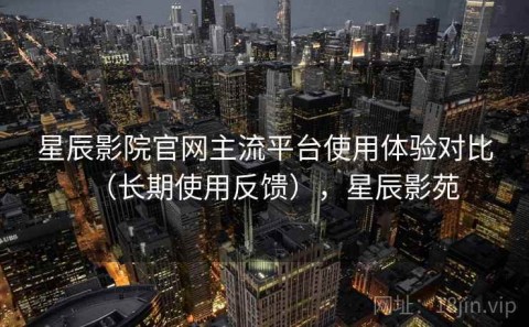 星辰影院官网主流平台使用体验对比（长期使用反馈），星辰影苑