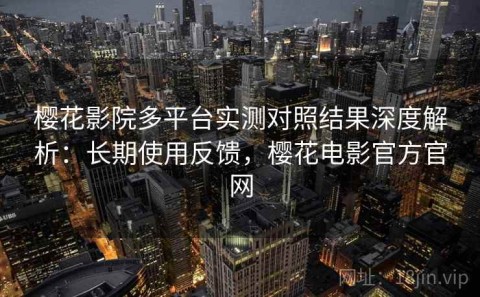 樱花影院多平台实测对照结果深度解析：长期使用反馈，樱花电影官方官网