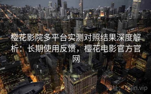 樱花影院多平台实测对照结果深度解析：长期使用反馈，樱花电影官方官网