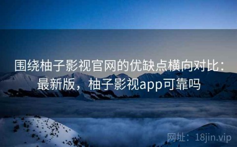 围绕柚子影视官网的优缺点横向对比：最新版，柚子影视app可靠吗