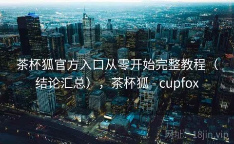 茶杯狐官方入口从零开始完整教程（结论汇总），茶杯狐 - cupfox