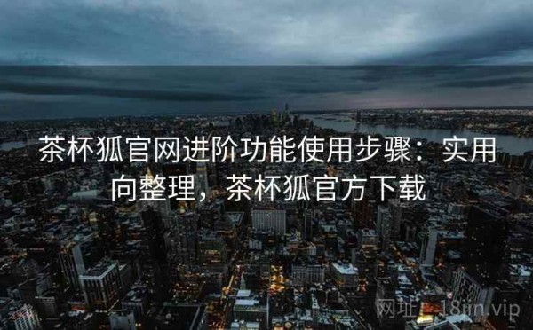 茶杯狐官网进阶功能使用步骤：实用向整理，茶杯狐官方下载