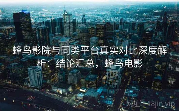 蜂鸟影院与同类平台真实对比深度解析：结论汇总，蜂鸟电影