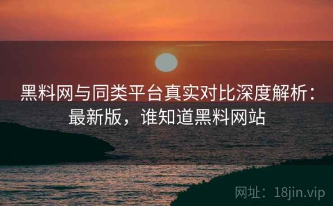 黑料网与同类平台真实对比深度解析：最新版，谁知道黑料网站