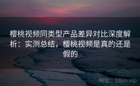 樱桃视频同类型产品差异对比深度解析：实测总结，樱桃视频是真的还是假的