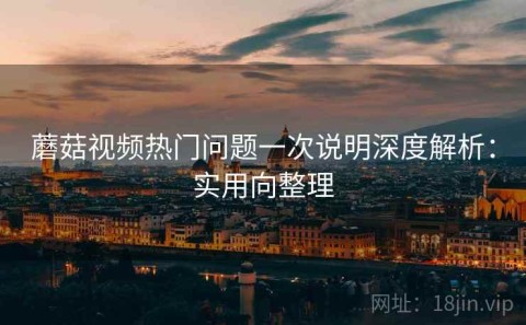 蘑菇视频热门问题一次说明深度解析：实用向整理