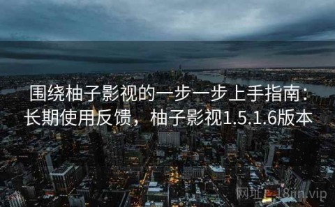 围绕柚子影视的一步一步上手指南：长期使用反馈，柚子影视1.5.1.6版本