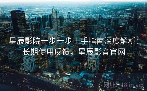 星辰影院一步一步上手指南深度解析：长期使用反馈，星辰影音官网