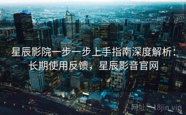 星辰影院一步一步上手指南深度解析：长期使用反馈，星辰影音官网