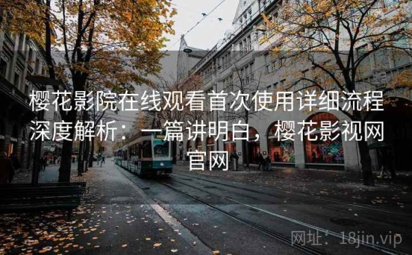 樱花影院在线观看首次使用详细流程深度解析：一篇讲明白，樱花影视网官网