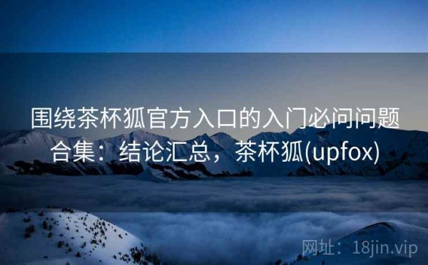 围绕茶杯狐官方入口的入门必问问题合集：结论汇总，茶杯狐(upfox)