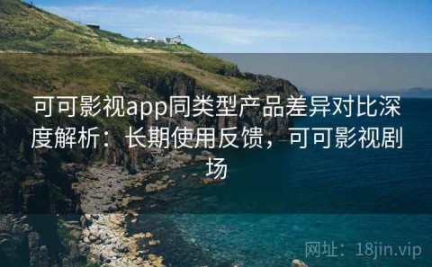 可可影视app同类型产品差异对比深度解析：长期使用反馈，可可影视剧场