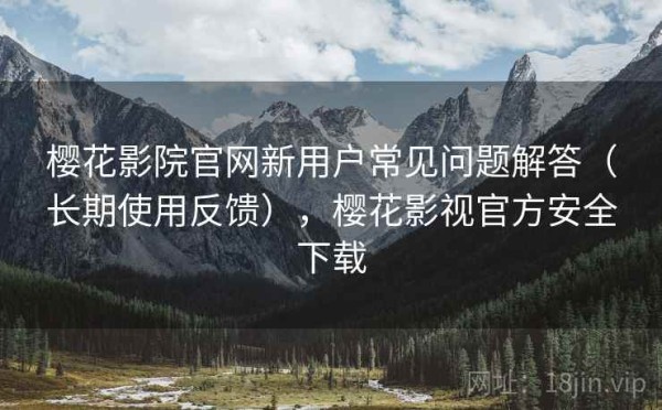 樱花影院官网新用户常见问题解答（长期使用反馈），樱花影视官方安全下载