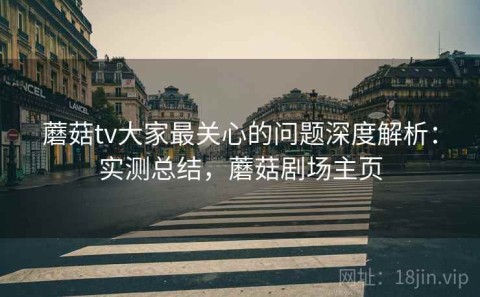 蘑菇tv大家最关心的问题深度解析：实测总结，蘑菇剧场主页