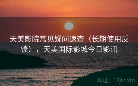 天美影院常见疑问速查（长期使用反馈），天美国际影城今日影讯