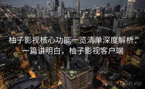 柚子影视核心功能一览清单深度解析：一篇讲明白，柚子影视客户端