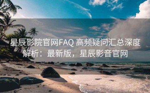 星辰影院官网FAQ 高频疑问汇总深度解析：最新版，星辰影音官网