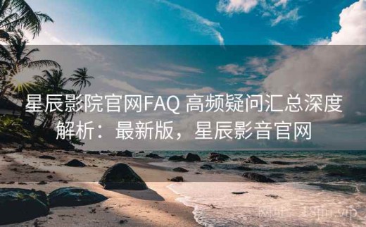 星辰影院官网FAQ 高频疑问汇总深度解析：最新版，星辰影音官网