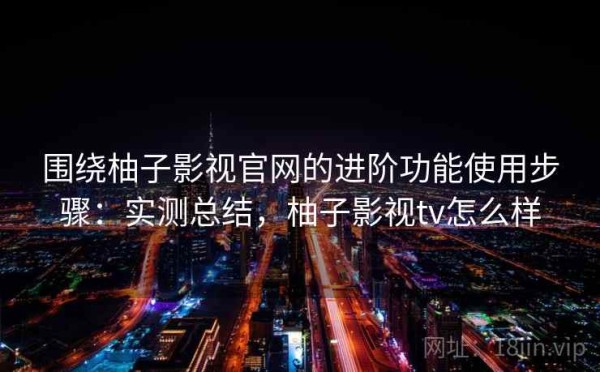 围绕柚子影视官网的进阶功能使用步骤：实测总结，柚子影视tv怎么样