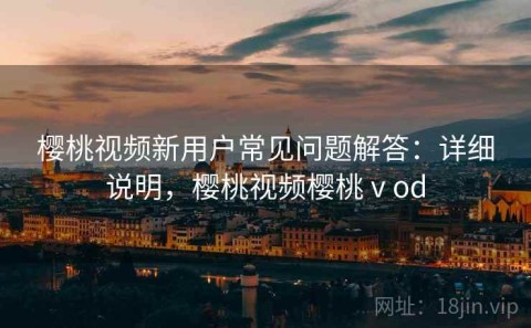 樱桃视频新用户常见问题解答：详细说明，樱桃视频樱桃ⅴod