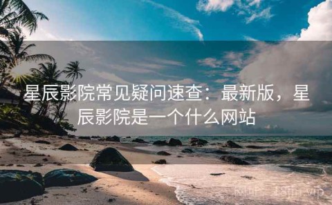 星辰影院常见疑问速查：最新版，星辰影院是一个什么网站