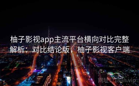 柚子影视app主流平台横向对比完整解析：对比结论版，柚子影视客户端