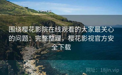 围绕樱花影院在线观看的大家最关心的问题：完整整理，樱花影视官方安全下载