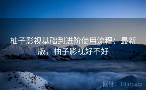 柚子影视基础到进阶使用流程：最新版，柚子影视好不好