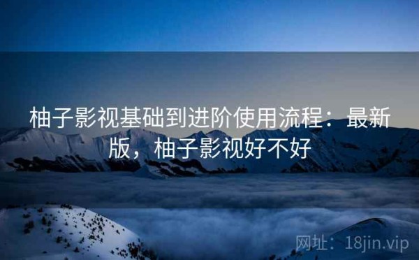 柚子影视基础到进阶使用流程：最新版，柚子影视好不好