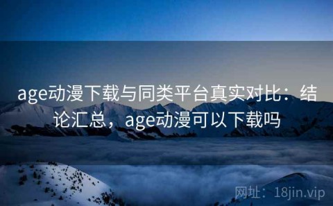 age动漫下载与同类平台真实对比：结论汇总，age动漫可以下载吗
